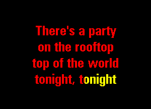 There's a party
on the rooftop

top of the world
tonight, tonight