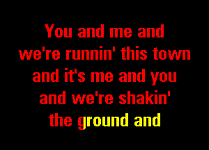 You and me and
we're runnin' this town
and it's me and you
and we're shakin'
the ground and