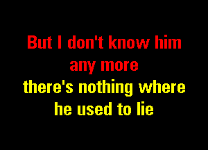 But I don't know him
any more

there's nothing where
he used to lie