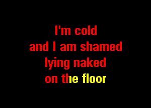 I'm cold
and I am shamed

lying naked
on the floor