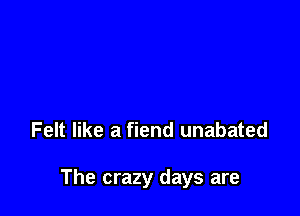 Felt like a fiend unabated

The crazy days are