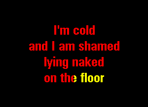 I'm cold
and I am shamed

lying naked
on the floor