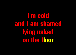 I'm cold
and I am shamed

lying naked
on the floor