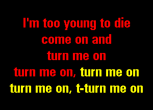 I'm too young to die
come on and
turn me on
turn me on, turn me on
turn me on, t-turn me on