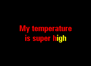 My temperature

is super high