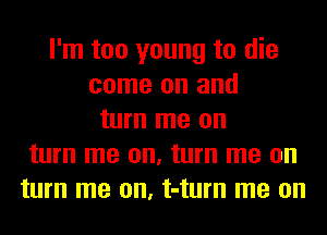 I'm too young to die
come on and
turn me on
turn me on, turn me on
turn me on, t-turn me on