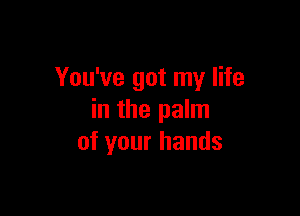 You've got my life

in the palm
of your hands