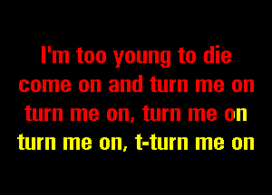 I'm too young to die
come on and turn me on
turn me on, turn me on
turn me on, t-turn me on