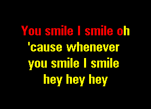 You smile I smile oh
'cause whenever

you smile I smile
hey hey hey