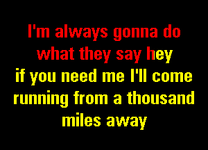 I'm always gonna do
what they say hey
if you need me I'll come
running from a thousand
miles away