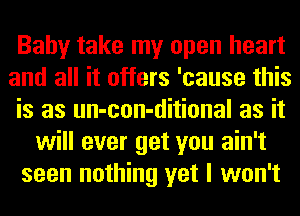 Baby take my open heart
and all it offers 'cause this
is as un-con-ditional as it
will ever get you ain't
seen nothing yet I won't