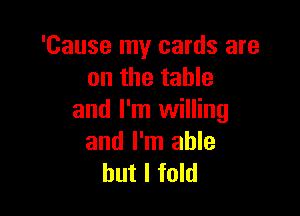 'Cause my cards are
on the table

and I'm willing
and I'm able
but I fold