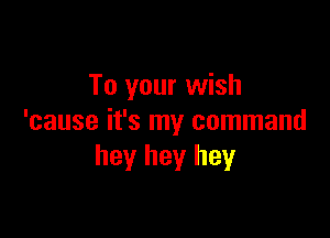 To your wish

'cause it's my command
hey hey hey