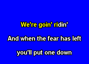 We're goin' ridin'

And when the fear has left

you'll put one down