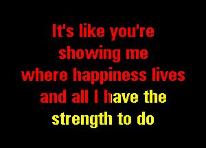 It's like you're
showing me

where happiness lives
and all I have the
strength to do