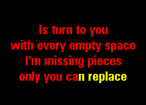 Is turn to you
with every empty space

I'm missing pieces
only you can replace