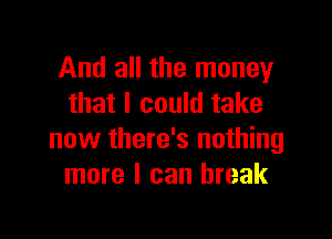 And all the money
that I could take

now there's nothing
more I can break