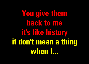 You give them
back to me

it's like history
it don't mean a thing
when I...