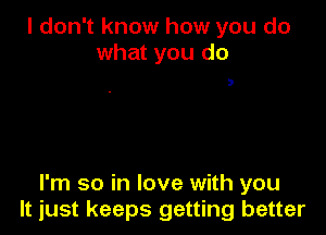 I don't know how you do
what you do

D

I'm so in love with you
It just keeps getting better