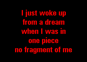 I just woke up
from a dream

when I was in
one piece
no fragment of me