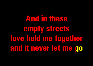 And in these
empty streets

love held me together
and it never let me go