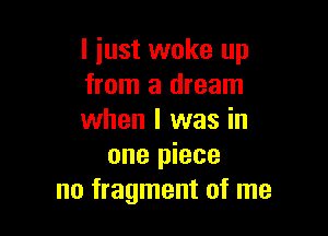 I just woke up
from a dream

when I was in
one piece
no fragment of me