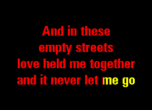 And in these
empty streets

love held me together
and it never let me go