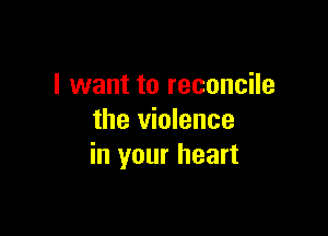 I want to reconcile

the violence
in your heart