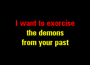 I want to exorcise

the demons
from your past