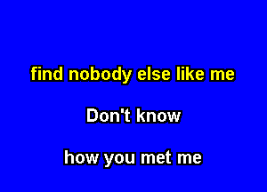 find nobody else like me

Don't know

how you met me