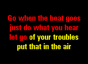 Go when the heat goes

iust do what you hear

let go of your troubles
put that in the air