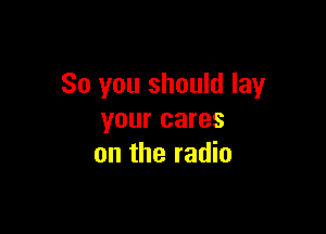 So you should lay

your cares
on the radio