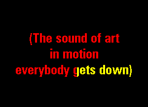 (The sound of art

in motion
everybody gets down)