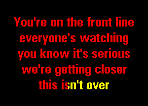 You're on the front line
everyone's watching
you know it's serious
we're getting closer

this isn't over