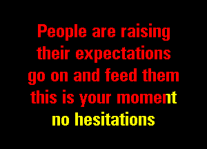 People are raising
their expectations
go on and feed them
this is your moment
no hesitations