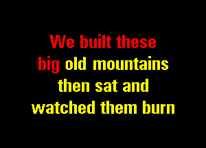 We built these
big old mountains

then sat and
watched them burn
