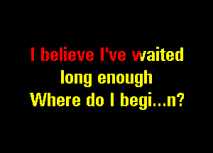 I believe I've waited

long enough
Where do I begi...n?