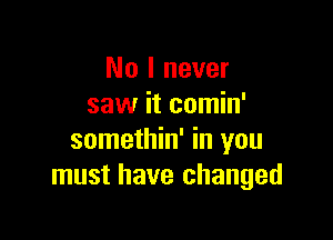 No I never
saw it comin'

somethin' in you
must have changed