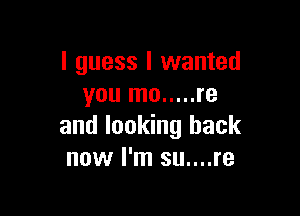 I guess I wanted
you mo ..... re

and looking back
now I'm su....re