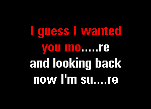I guess I wanted
you mo ..... re

and looking back
now I'm su....re