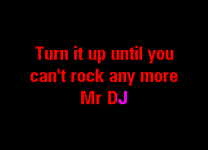 Turn it up until you

can't rock any more
Mr DJ