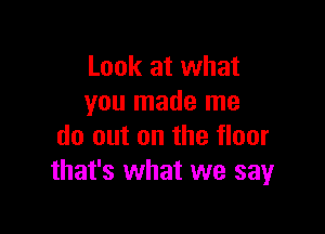 Look at what
you made me

do out on the floor
that's what we say