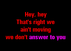 Hey,hey
That's right we

ain't moving
we don't answer to you