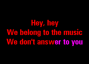 Hey,hey

We belong to the music
We don't answer to you