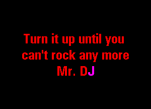 Turn it up until you

can't rock any more
Mr. DJ