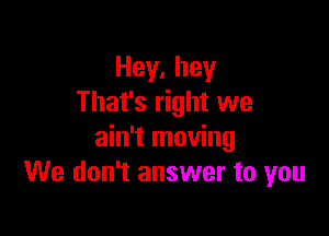 Hey,hey
That's right we

ain't moving
We don't answer to you