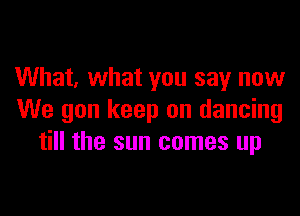 What, what you say now

We gon keep on dancing
till the sun comes up