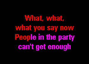 What, what.
what you say now

People in the party
can't get enough