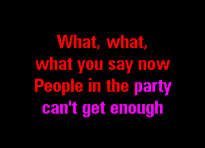 What, what.
what you say now

People in the party
can't get enough