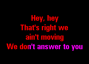 Hey,hey
That's right we

ain't moving
We don't answer to you